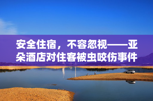 安全住宿，不容忽视——亚朵酒店对住客被虫咬伤事件的正式回应与改进措施