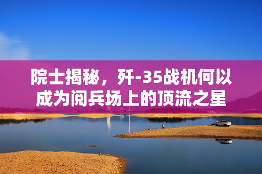 院士揭秘，歼-35战机何以成为阅兵场上的顶流之星