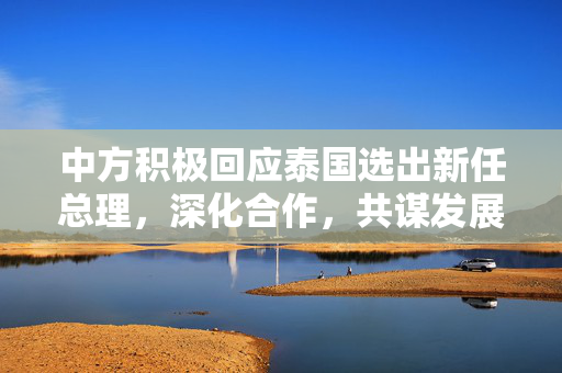 中方积极回应泰国选出新任总理，深化合作，共谋发展新篇章