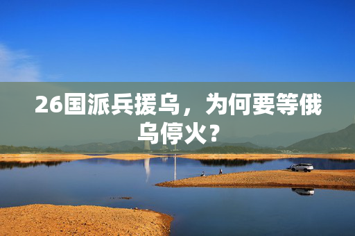 26国派兵援乌，为何要等俄乌停火？