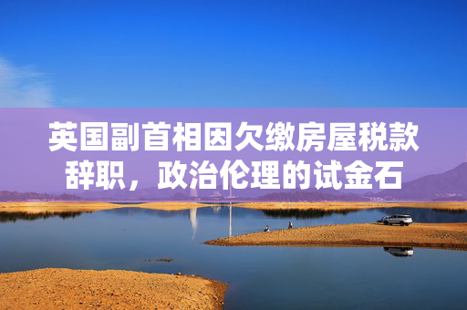 英国副首相因欠缴房屋税款辞职，政治伦理的试金石