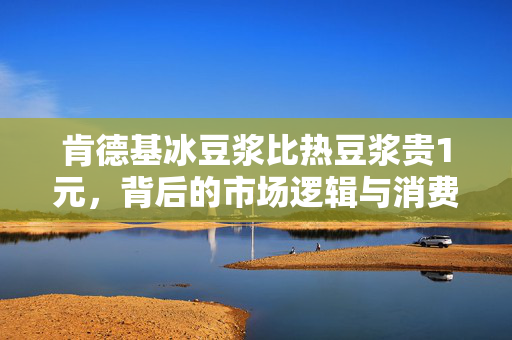肯德基冰豆浆比热豆浆贵1元，背后的市场逻辑与消费者选择