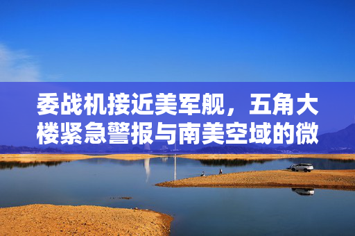委战机接近美军舰，五角大楼紧急警报与南美空域的微妙平衡
