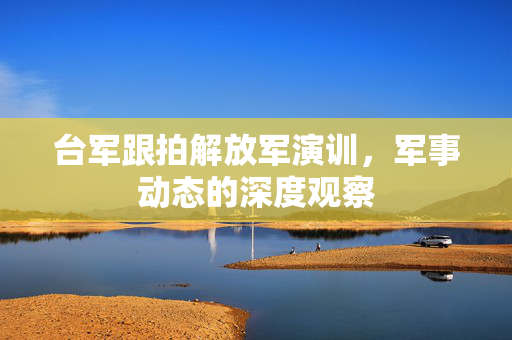 台军跟拍解放军演训，军事动态的深度观察