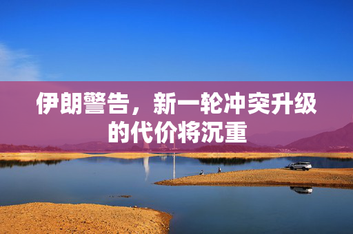 伊朗警告，新一轮冲突升级的代价将沉重