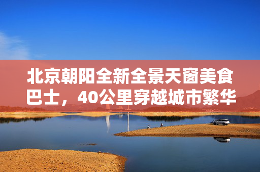 北京朝阳全新全景天窗美食巴士，40公里穿越城市繁华的美食之旅