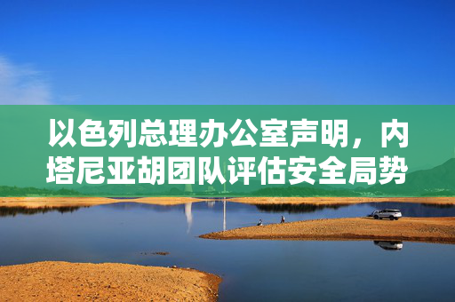 以色列总理办公室声明，内塔尼亚胡团队评估安全局势的最新情况