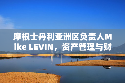 摩根士丹利亚洲区负责人Mike LEVIN，资产管理与财富管理的重要性日益凸显