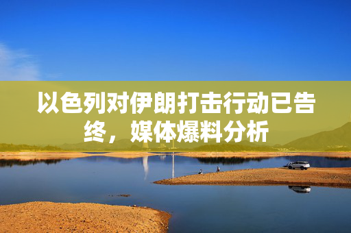 以色列对伊朗打击行动已告终，媒体爆料分析