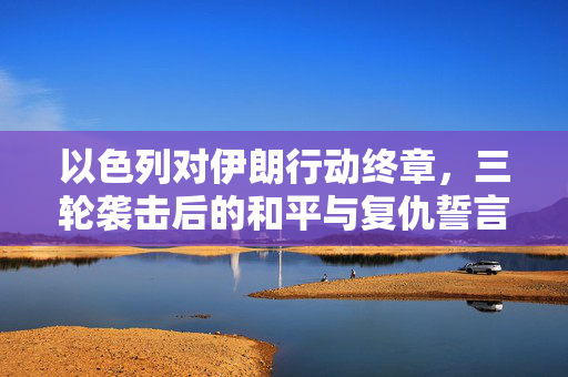 以色列对伊朗行动终章，三轮袭击后的和平与复仇誓言