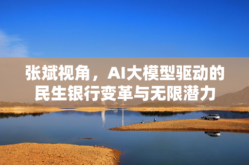 张斌视角，AI大模型驱动的民生银行变革与无限潜力