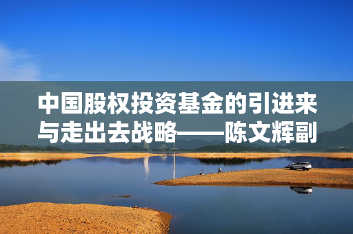 中国股权投资基金的引进来与走出去战略——陈文辉副理事长的视角解析