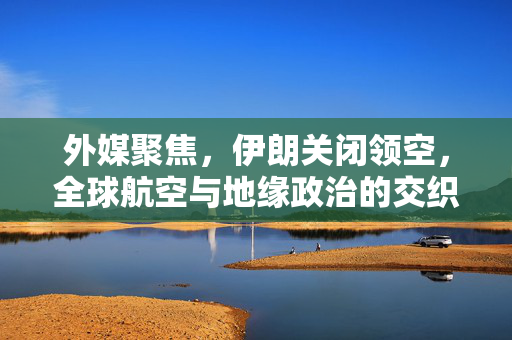 外媒聚焦，伊朗关闭领空，全球航空与地缘政治的交织影响