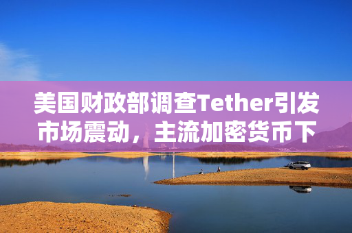 美国财政部调查Tether引发市场震动,主流加密货币下挫深度解析 美国财政部调查Tether引发市场震动,主流加密货币下挫深度解析