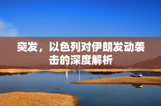 突发，以色列对伊朗发动袭击的深度解析