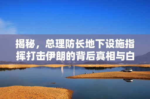 揭秘，总理防长地下设施指挥打击伊朗的背后真相与白宫通知的逻辑