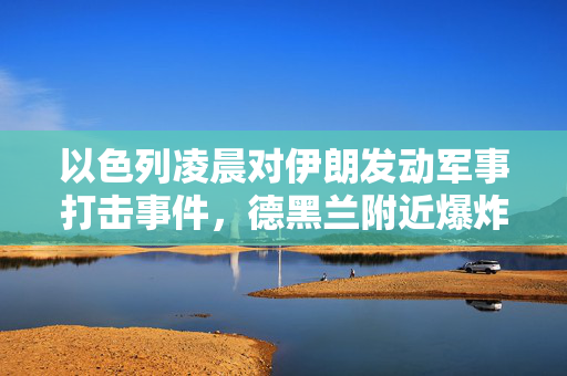 以色列凌晨对伊朗发动军事打击事件，德黑兰附近爆炸声震天响