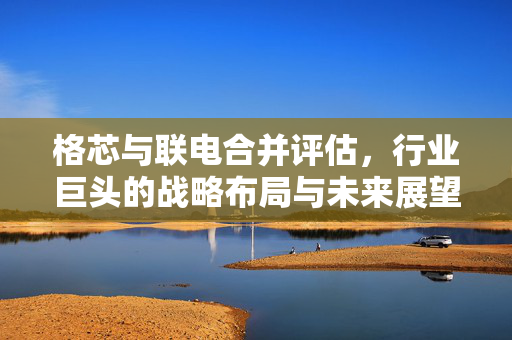 格芯与联电合并评估，行业巨头的战略布局与未来展望