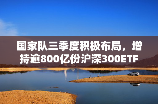 国家队三季度积极布局，增持逾800亿份沪深300ETF，注，标题需简洁明了，直接反映内容重点，同时具有吸引力。以上标题仅供参考，实际使用需根据具体情境和需求进行调整。