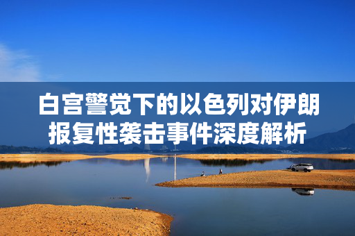 白宫警觉下的以色列对伊朗报复性袭击事件深度解析