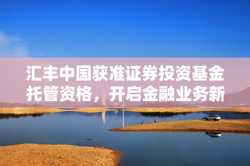 汇丰中国获准证券投资基金托管资格，开启金融业务新里程碑