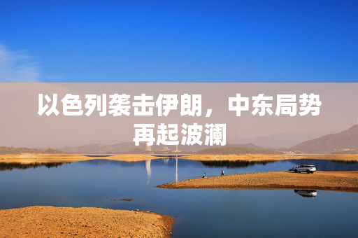 以色列袭击伊朗，中东局势再起波澜