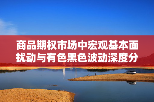商品期权市场中宏观基本面扰动与有色黑色波动深度分析