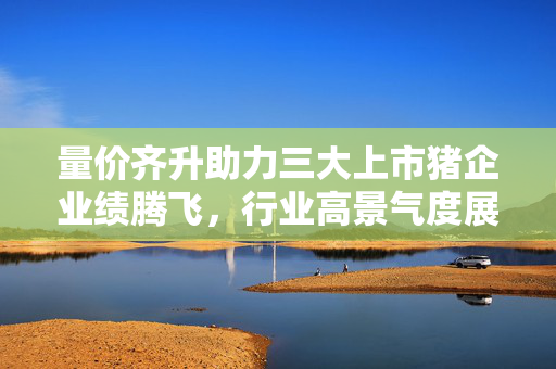 量价齐升助力三大上市猪企业绩腾飞，行业高景气度展望，营收近2500亿元
