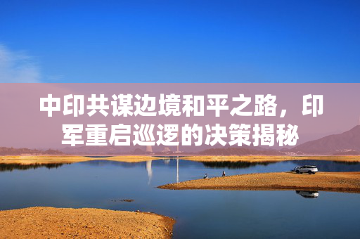 中印共谋边境和平之路，印军重启巡逻的决策揭秘