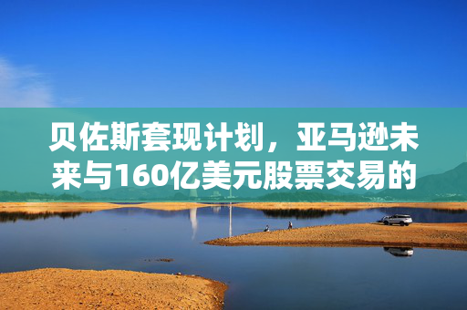 贝佐斯套现计划，亚马逊未来与160亿美元股票交易的影响