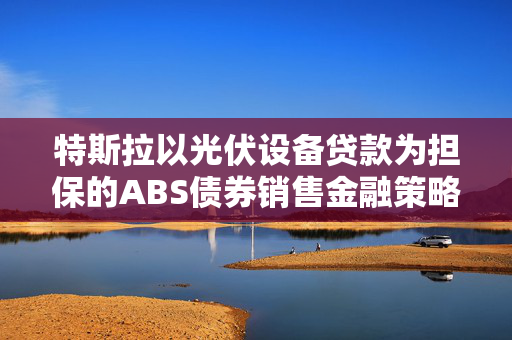 特斯拉以光伏设备贷款为担保的ABS债券销售金融策略分析