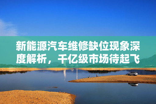 新能源汽车维修缺位现象深度解析，千亿级市场待起飞