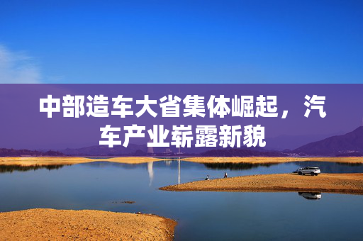 中部造车大省集体崛起，汽车产业崭露新貌