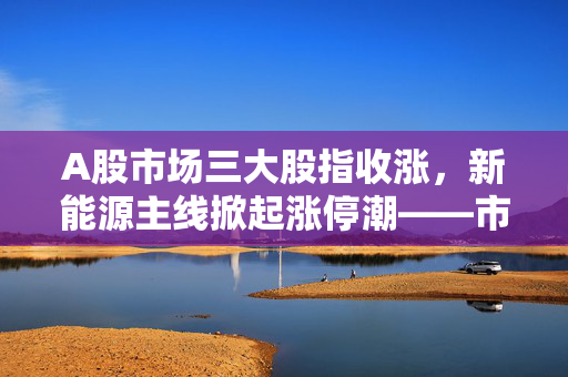 A股市场三大股指收涨，新能源主线掀起涨停潮——市场走势深度分析与展望