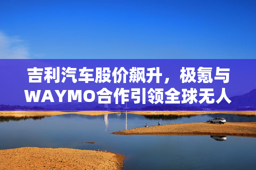 吉利汽车股价飙升，极氪与WAYMO合作引领全球无人驾驶汽车新篇章