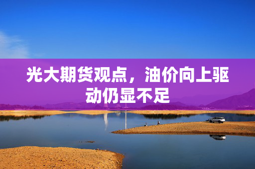 光大期货观点，油价向上驱动仍显不足