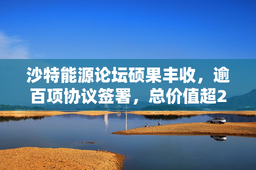 沙特能源论坛硕果丰收，逾百项协议签署，总价值超277亿美元，加速供应链本地化进程