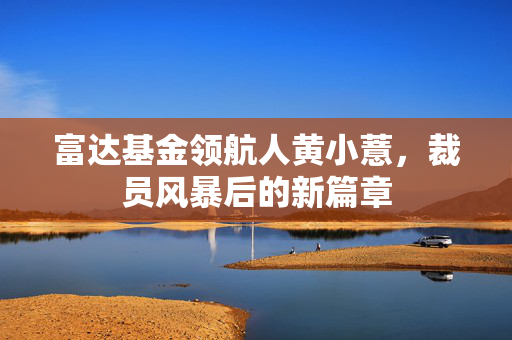 富达基金领航人黄小薏，裁员风暴后的新篇章