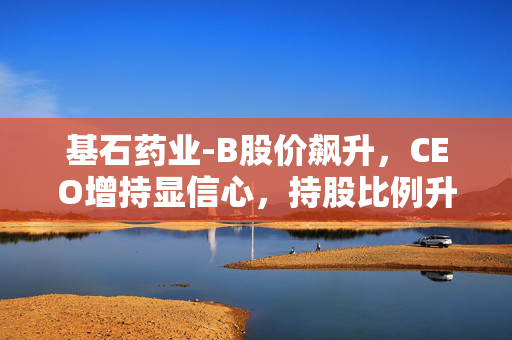 基石药业-B股价飙升，CEO增持显信心，持股比例升至5.44%——公司价值获市场高度认可