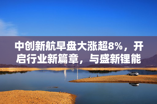 中创新航早盘大涨超8%，开启行业新篇章，与盛新锂能及慧绒矿业达成锂产品合作