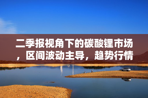 二季报视角下的碳酸锂市场，区间波动主导，趋势行情难觅