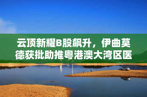 云顶新耀B股飙升，伊曲莫德获批助推粤港澳大湾区医疗创新里程碑