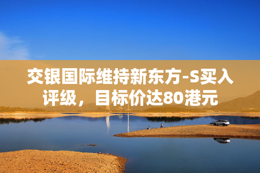 交银国际维持新东方-S买入评级，目标价达80港元