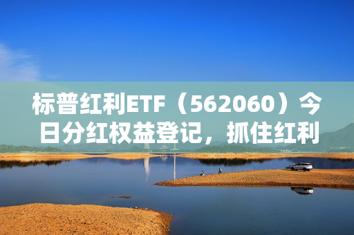 标普红利ETF（562060）今日分红权益登记，抓住红利机遇，及时买入享分红权益