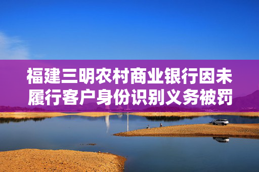 福建三明农村商业银行因未履行客户身份识别义务被罚，合规经营的重要性与监管的必要性