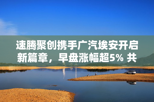 速腾聚创携手广汽埃安开启新篇章，早盘涨幅超5% 共创合作新里程碑