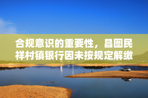 合规意识的重要性，昌图民祥村镇银行因未按规定解缴假币被罚款1.5万元的教训