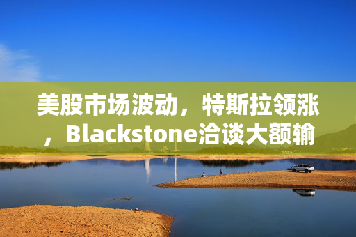美股市场波动，特斯拉领涨，Blackstone洽谈大额输油管股权交易