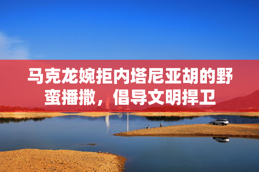 马克龙婉拒内塔尼亚胡的野蛮播撒，倡导文明捍卫