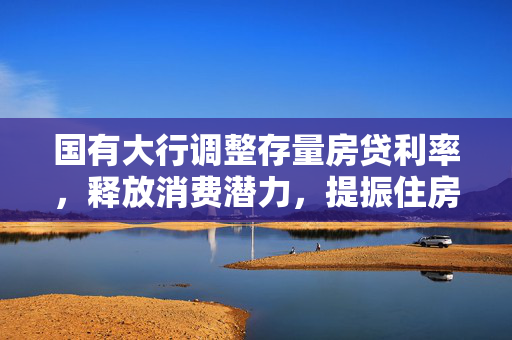 国有大行调整存量房贷利率，释放消费潜力，提振住房需求